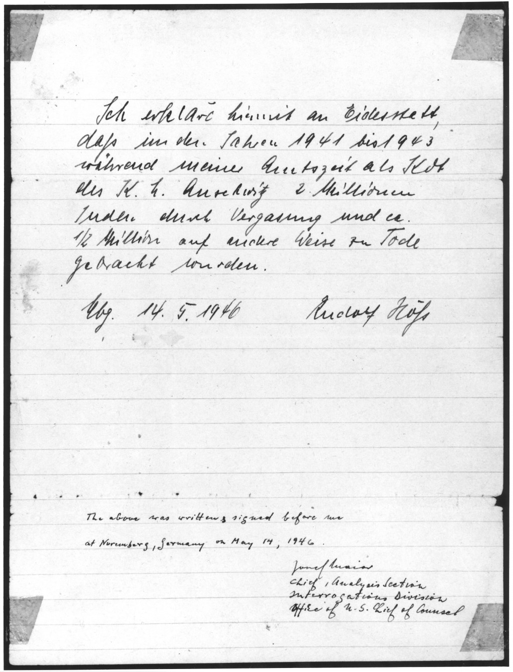 Affidavit signed by Rudolf Hoess attesting to the gassing of Jews while he was the commandant of the Auschwitz killing center. The German text reads: "I declare herewith under oath that in the years 1941 to 1943 during my tenure in office as commandant of Auschwitz Concentration Camp 2 million Jews were put to death by gassing and a 1/2 million by other means. Rudolf Hoess. May 14, 1946." The confession is also signed by Josef Maier of the US Chief of Counsel's office. A photoreproduction of the original document is on display on the third floor of the Permanent Exhibition at the United States Holocaust Memorial Museum.