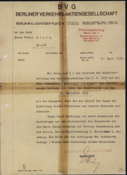 A letter written by the Berlin transit authority (Berliner Verkehrs Aktiengesellschaft) to Viktor Stern, informing him of his dismissal from his post with their agency as of September 20, 1933. This action was taken to comply with provisions of the Law for the Restoration of the Professional Civil Service.
On April 7, the German government issued the Law for the Restoration of the Professional Civil Service (Gesetz zur Wiederherstellung des Berufsbeamtentums), which excluded Jews and political opponents from all civil service positions. 