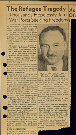 San Francisco Chronicle newspaper article titled "The Refugee Tragedy." The article was based on an interview with Moses Beckelman of the American Jewish Joint Distribution Committee, an aid organization. It discussed the overcrowding of Polish and Lithuanian refugees stranded in Shanghai, Kobe (Japan), and Lisbon (Portugal), all stops en route to North and South America. The primary cause of this bottleneck was a lack of transit and entry visas, a result of most countries closing their borders to immigrants. May 1941. [From the USHMM special exhibition Flight and Rescue.]